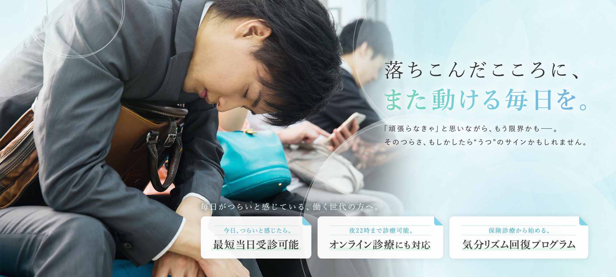 落ちこんだこころに、また動ける毎日を。「頑張らなきゃ」と思いながら、もう限界かも――。そのつらさ、もしかしたら“うつ”のサインかもしれません。毎日がつらいと感じている、働く世代の方へ。 今日、つらいと感じたら。最短当日受診可能 夜22時まで診療可能。オンライン診療にも対応 保険診療から始める。気分リズム回復プログラム