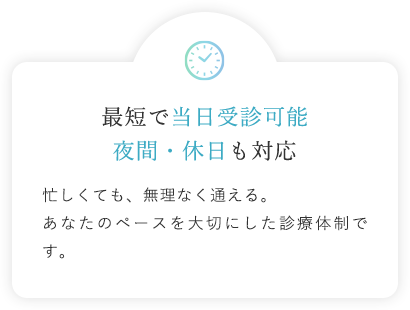 最短で当日受診可能 夜間・休日も対応 忙しくても、無理なく通える。あなたのペースを大切にした診療体制です。