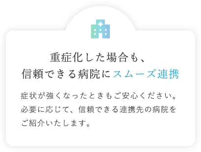 重症化した場合も、信頼できる病院にスムーズ連携 症状が強くなったときもご安心ください。必要に応じて、信頼できる連携先の病院をご紹介いたします。