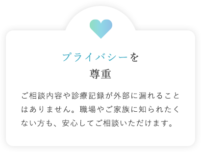 プライバシーを尊重 ご相談内容や診療記録が外部に漏れることはありません。職場やご家族に知られたくない方も、安心してご相談いただけます。