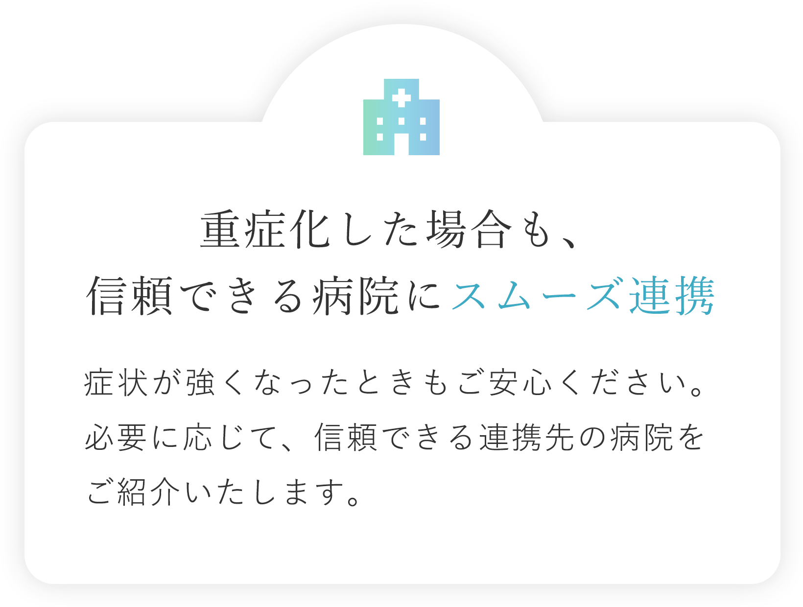 重症化した場合も、信頼できる病院にスムーズ連携 症状が強くなったときもご安心ください。必要に応じて、信頼できる連携先の病院をご紹介いたします。